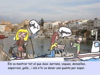 Els va mostrar tot el que duia: serrans, vaques, donzelles,
esperrais, galls... i els n'hi va donar uns quants per sopar.
 