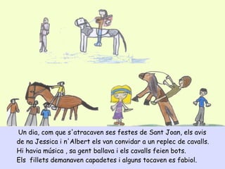 Un dia, com que s'atracaven ses festes de Sant Joan, els avis
de na Jessica i n'Albert els van convidar a un replec de cavalls.
Hi havia música , sa gent ballava i els cavalls feien bots.
Els fillets demanaven capadetes i alguns tocaven es fabiol.
 