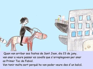 Quan van arribar ses festes de Sant Joan, dia 23 de juny,
van anar a veure passar es cavalls que s'arreplegaven per anar
as Primer Toc de Fabiol.
Van tenir molta sort perquè ho van poder veure des d'un balcó.
 