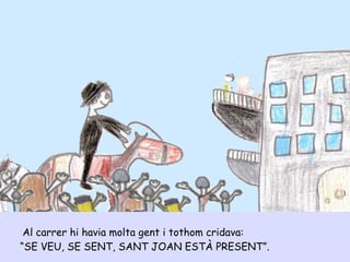 Al carrer hi havia molta gent i tothom cridava:
“SE VEU, SE SENT, SANT JOAN ESTÀ PRESENT”.
 