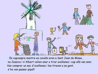 Es capvespre mentre es cavalls eren a Sant Joan de Missa ,
na Jessica i n'Albert volien anar a tirar avellanes i cap allà van anar.
Van comprar un sac d'avellanes i les tiraven a sa gent,
s'ho van passar pipa!!!
 