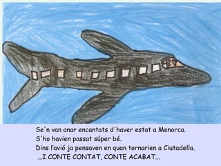 Se'n van anar encantats d'haver estat a Menorca.
S'ho havien passat súper bé.
Dins l’avió ja pensaven en quan tornarien a Ciutadella.
...I CONTE CONTAT, CONTE ACABAT...
 