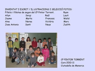 INVENTAT I ESCRIT / IL.USTRACIONS I SELECCIÓ FOTOS:
Fillets i filletes de segon del CP Pintor Torrent. Ryan
Ailyn                  Sergi              Raúl     Lauti
Jaume                  Marta              Francesc Walid
Aina                   Nerea              Victòria Marc
Jose Antonio          Santi               Neus     Judith




                                               CP PINTOR TORRENT
                                               Curs 2010-11
                                               Ciutadella de Menorca
 