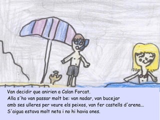 Van decidir que anirien a Calan Forcat.
Alla s'ho van passar molt be: van nadar, van bucejar
amb ses ulleres per veure els peixos, van fer castells d'arena...
S'aigua estava molt neta i no hi havia ones.
 