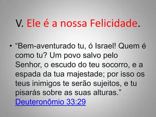 V. Ele é a nossa Felicidade.
• “Bem-aventurado tu, ó Israel! Quem é
como tu? Um povo salvo pelo
Senhor, o escudo do teu socorro, e a
espada da tua majestade; por isso os
teus inimigos te serão sujeitos, e tu
pisarás sobre as suas alturas.”
Deuteronômio 33:29

 