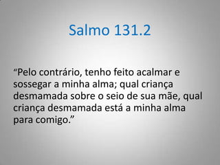 Salmo 131.2
“Pelo contrário, tenho feito acalmar e

sossegar a minha alma; qual criança
desmamada sobre o seio de sua mãe, qual
criança desmamada está a minha alma
para comigo.”

 