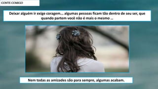 CONTE COMIGO
Deixar alguém ir exige coragem... algumas pessoas ficam tão dentro de seu ser, que
quando partem você não é mais o mesmo …
Nem todas as amizades são para sempre, algumas acabam.
 