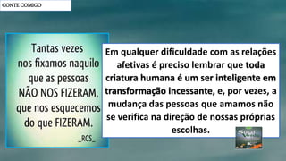 CONTE COMIGO
Em qualquer dificuldade com as relações
afetivas é preciso lembrar que toda
criatura humana é um ser inteligente em
transformação incessante, e, por vezes, a
mudança das pessoas que amamos não
se verifica na direção de nossas próprias
escolhas.
 