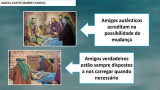 AMIGO, CONTE SEMPRE COMIGO.
Amigos autênticos
acreditam na
possibilidade de
mudança
Amigos verdadeiros
estão sempre dispostos
a nos carregar quando
necessário
 