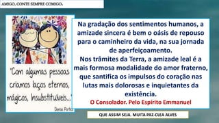 AMIGO, CONTE SEMPRE COMIGO.
Na gradação dos sentimentos humanos, a
amizade sincera é bem o oásis de repouso
para o caminheiro da vida, na sua jornada
de aperfeiçoamento.
Nos trâmites da Terra, a amizade leal é a
mais formosa modalidade do amor fraterno,
que santifica os impulsos do coração nas
lutas mais dolorosas e inquietantes da
existência.
O Consolador. Pelo Espírito Emmanuel
QUE ASSIM SEJA. MUITA PAZ-CLEA ALVES
 