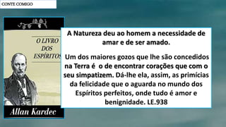 CONTE COMIGO
A Natureza deu ao homem a necessidade de
amar e de ser amado.
Um dos maiores gozos que lhe são concedidos
na Terra é o de encontrar corações que com o
seu simpatizem. Dá-lhe ela, assim, as primícias
da felicidade que o aguarda no mundo dos
Espíritos perfeitos, onde tudo é amor e
benignidade. LE.938
 