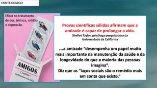 CONTE COMIGO
Provas científicas sólidas afirmam que a
amizade é capaz de prolongar a vida.
Shelley Taylor, psicóloga pesquisadora da
Universidade da Califórnia
...a amizade “desempenha um papel muito
mais importante na manutenção da saúde e da
longevidade do que a maioria das pessoas
imagina”.
Diz que os “laços sociais são o remédio mais
em conta que existe.”
 