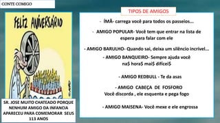 CONTE COMIGO
- ÍMÃ- carrega você para todos os passeios...
- AMIGO POPULAR- Você tem que entrar na lista de
espera para falar com ele
- AMIGO BARULHO- Quando sai, deixa um silêncio incrível...
- AMIGO BANQUEIRO- Sempre ajuda você
na$ hora$ mai$ difícei$
- AMIGO REDBULL - Te da asas
- AMIGO CABEÇA DE FOSFORO
Você discorda , ele esquenta e pega fogo
- AMIGO MAISENA- Você mexe e ele engrossa
TIPOS DE AMIGOS
SR. JOSE MUITO CHATEADO PORQUE
NENHUM AMIGO DA INFANCIA
APARECEU PARA COMEMORAR SEUS
113 ANOS
 