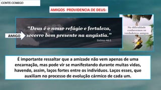CONTE COMIGO
AMIGOS PROVIDENCIA DE DEUS:
É importante ressaltar que a amizade não vem apenas de uma
encarnação, mas pode vir se manifestando durante muitas vidas,
havendo, assim, laços fortes entre os indivíduos. Laços esses, que
auxiliam no processo de evolução cármico de cada um.
AMIGO
 