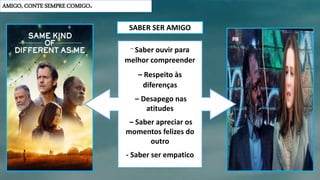 AMIGO, CONTE SEMPRE COMIGO.
– Saber ouvir para
melhor compreender
– Respeito às
diferenças
– Desapego nas
atitudes
– Saber apreciar os
momentos felizes do
outro
- Saber ser empatico
SABER SER AMIGO
 