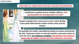 CONTE COMIGO
CONCURSO DE AMIGO PARA EFETIVAR ALGUMAS ENCARNACOES
Sempre ocupada com a nossa casa e com a nossa família,
nunca pude efetivamente cultivar tantas como seria de
desejar.
Em questões de auxílio, não podemos perder os nossos sentimentos
de vista. Tanto para entrar no reino do espírito, como para entrar no
reino da carne, em melhores condições, não podemos prescindir da
cooperação de amigos sinceros que nos conheçam e nos amem.
 