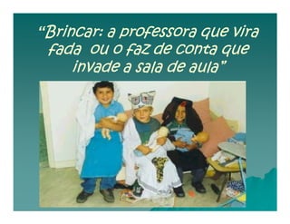 “Brincar: a professora que vira
 fada ou o faz de conta que
    invade a sala de aula”
 