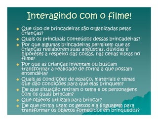 Interagindo com o filme!
Que tipo de brincadeiras são organizadas pelas
crianças?
Quais os principais conteúdos dessas brincadeiras?
Por que algumas brincadeiras permitem que as
crianças reelaborem suas angústias, dúvidas e
hipóteses a respeito das coisas, nas cenas vistas no
filme?
Por que as crianças inventam ou buscam
transformar a realidade de forma a que possam
entendê-
entendê-la?
Quais as condições de espaço, materiais e temas
que dão condições para que elas brinquem?
De que situação retiram o tema e os personagens
com os quais brincam?
Que objetos utilizam para brincar?
De que forma usam os gestos e a linguagem para
transformar os objetos fornecidos em brinquedos?
 
