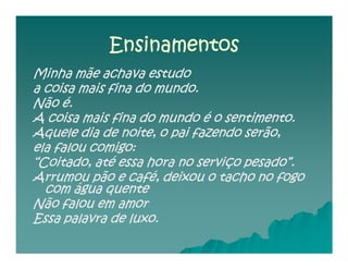 Ensinamentos
Minha mãe achava estudo
a coisa mais fina do mundo.
Não é.
A coisa mais fina do mundo é o sentimento.
Aquele dia de noite, o pai fazendo serão,
ela falou comigo:
“Coitado, até essa hora no serviço pesado”.
Arrumou pão e café, deixou o tacho no fogo
  com água quente
Não falou em amor
Essa palavra de luxo.
 