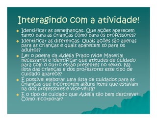 Interagindo com a atividade!
Identificar as semelhanças. Que ações aparecem
tanto para as crianças como para os professores?
Identificar as diferenças. Quais ações são apenas
para as crianças e quais aparecem só para os
adultos?
Ler o poema da Adélia Prado (vide Material
necessário) e identificar que atitudes de cuidado
para com o outro estão presentes no texto. Na
lista das crianças e dos professores esse tipo de
cuidado aparece?
É possível elaborar uma lista de cuidados para as
crianças que incorporem alguns itens que estavam
na dos professores e vice-versa?
                      vice-
E o tipo de cuidado que Adélia tão bem descreve?
Como incorporar?
 