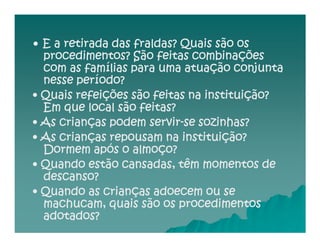• E a retirada das fraldas? Quais são os
  procedimentos? São feitas combinações
  com as famílias para uma atuação conjunta
  nesse período?
• Quais refeições são feitas na instituição?
  Em que local são feitas?
                      servir-
• As crianças podem servir-se sozinhas?
• As crianças repousam na instituição?
  Dormem após o almoço?
• Quando estão cansadas, têm momentos de
  descanso?
• Quando as crianças adoecem ou se
  machucam, quais são os procedimentos
  adotados?
 