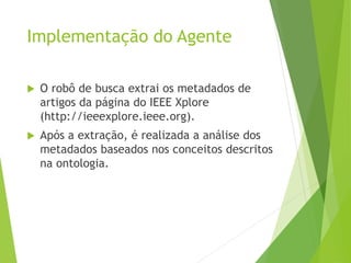 Implementação do Agente
 O robô de busca extrai os metadados de
artigos da página do IEEE Xplore
(http://ieeexplore.ieee.org).
 Após a extração, é realizada a análise dos
metadados baseados nos conceitos descritos
na ontologia.
 