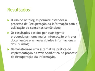 Resultados
 O uso de ontologias permite estender o
processo de Recuperação da Informação com a
utilização de conceitos semânticos;
 Os resultados obtidos por este agente
proporcionam uma maior intersecção entre os
documentos e as necessidades informacionais
dos usuários;
 Demonstrou-se uma alternativa prática de
implementação da Web Semântica no processo
de Recuperação da Informação.
 