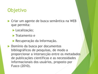 Objetivo
 Criar um agente de busca semântica na WEB
que permita:
 Localização;
 Tratamento e
 Recuperação da Informação.
 Domínio da busca por documentos
bibliográficos de pesquisas, de modo a
proporcionar a intersecção entre os metadados
de publicações científicas e as necessidades
informacionais dos usuários, proposto por
Fusco (2010).
 