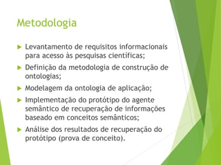 Metodologia
 Levantamento de requisitos informacionais
para acesso às pesquisas científicas;
 Definição da metodologia de construção de
ontologias;
 Modelagem da ontologia de aplicação;
 Implementação do protótipo do agente
semântico de recuperação de informações
baseado em conceitos semânticos;
 Análise dos resultados de recuperação do
protótipo (prova de conceito).
 