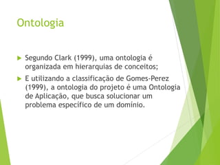 Ontologia
 Segundo Clark (1999), uma ontologia é
organizada em hierarquias de conceitos;
 E utilizando a classificação de Gomes-Perez
(1999), a ontologia do projeto é uma Ontologia
de Aplicação, que busca solucionar um
problema específico de um domínio.
 