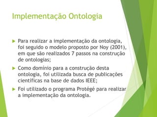 Implementação Ontologia
 Para realizar a implementação da ontologia,
foi seguido o modelo proposto por Noy (2001),
em que são realizados 7 passos na construção
de ontologias;
 Como domínio para a construção desta
ontologia, foi utilizada busca de publicações
científicas na base de dados IEEE;
 Foi utilizado o programa Protégé para realizar
a implementação da ontologia.
 