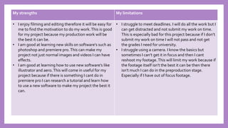 My strengths My limitations
• I enjoy filming and editing therefore it will be easy for
me to find the motivation to do my work.This is good
for my project because my production work will be
the best it can be.
• I am good at learning new skills on software's such as
photoshop and premiere pro.This can make my
project not just normal images and videos I can have
effects.
• I am good at learning how to use new software's like
illustrator and aero.This will come in useful for my
project because if there is something I cant do in
premiere pro I can research a tutorial and learn how
to use a new software to make my project the best it
can.
• I struggle to meet deadlines. I will do all the work but I
can get distracted and not submit my work on time.
This is especially bad for this project because if I don’t
submit my work on time I will not pass and not get
the grades I need for university.
• I struggle using a camera. I know the basics but
sometimes I can’t get it in focus and then I cant
reshoot my footage.This will limit my work because if
the footage itself isn’t the best it can be then there
isn't much I can do in the preproduction stage.
Especially if I have out of focus footage.
 