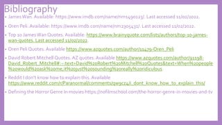 Bibliography
• JamesWan. Available: https://www.imdb.com/name/nm1490123/. Last accessed 11/02/2022.
• Oren Peli. Available: https://www.imdb.com/name/nm2305431/. Last accessed 11/02/2022.
• Top 10 JamesWan Quotes. Available: https://www.brainyquote.com/lists/authors/top-10-james-
wan-quotes. Last accessed 11/02/2022.
• Oren Peli Quotes. Available https://www.azquotes.com/author/11479-Oren_Peli
• David Robert Mitchell Quotes. AZ quotes. Available https://www.azquotes.com/author/91198-
David_Robert_Mitchell#:~:text=David%20Robert%20Mitchell%20Quotes&text=When%20people
%20would%20ask%20me,it%20just%20sounding%20really%20ridiculous.
• Reddit I don’t know how to explain this. Available
https://www.reddit.com/r/Paranormal/comments/qw9cz4/i_dont_know_how_to_explain_this/
• Defining the Horror Genre In movies https://nofilmschool.com/the-horror-genre-in-movies-and-tv
 