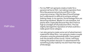 FMP Idea
• For my FMP I am going to create a trailer for a
paranormal horror film. I am taking inspiration from
films like paranormal activity and films in the
conjuring universe. I like the idea of found footage
but I understand it is difficult to achieve without
looking cheap. In my opinion, found footage films are
becoming overdone. Maybe it is not overdone, but
poorly done. Especially because they don’t have as
high as a budget of full production films.This has
slightly damaged the reputation of what could be a
really good movie category.
• I am also going to create some sort of advertisement
material for these films. I am going to create a couple
of posters using the photoshop skills I have gained
over the duration of the course. I think I will enjoy
making the posters because it is advertisement for
something purely made by me and I have free reign
of the design.
 