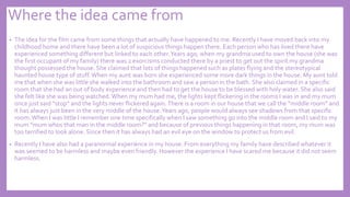 Where the idea came from
• The idea for the film came from some things that actually have happened to me. Recently I have moved back into my
childhood home and there have been a lot of suspicious things happen there. Each person who has lived there have
experienced something different but linked to each other.Years ago, when my grandma used to own the house (she was
the first occupant of my family) there was 2 exorcisms conducted there by a priest to get out the spirit my grandma
thought possessed the house. She claimed that lots of things happened such as plates flying and the stereotypical
haunted house type of stuff.When my aunt was born she experienced some more dark things in the house. My aunt told
me that when she was little she walked into the bathroom and saw a person in the bath. She also claimed in a specific
room that she had an out of body experience and then had to get the house to be blessed with holy water. She also said
she felt like she was being watched. When my mum had me, the lights kept flickering in the rooms I was in and my mum
once just said “stop” and the lights never flickered again.There is a room in our house that we call the “middle room” and
it has always just been in the very middle of the house.Years ago, people would always see shadows from that specific
room.When I was little I remember one time specifically when I saw something go into the middle room and I said to my
mum “mum whos that man in the middle room?” and because of previous things happening in that room, my mum was
too terrified to look alone. Since then it has always had an evil eye on the window to protect us from evil.
• Recently I have also had a paranormal experience in my house. From everything my family have described whatever it
was seemed to be harmless and maybe even friendly. However the experience I have scared me because it did not seem
harmless.
 