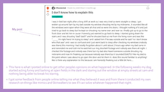 • This here is what I posted online to get other peoples opinions on what happened. In the following weeks my dog
started acting funny and barking at open fields in the dark and staring out the window at empty streets at 1am and
nothing being abler to break his staring.
• I got some feedback from people online telling me what they believed it was and from there I conducted my own
research on things like mimics and Skinwalkers to see if I can solve whatever happened that night.
My post
 