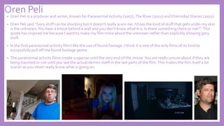 Oren Peli
• Oren Peli is a producer and writer, known for Paranormal Activity (2007),The River (2012) and Chernobyl Diaries (2012).
• Oren Peli said “Gory stuff can be shocking but it doesn’t really scare me. I’d say the kind of stuff that gets under my skin
is the unknown.You hear a knock behind a wall and you don’t know what it is. Is there something there or not?” This
quote has inspired me because I want to make my film more about the unknown rather than explicitly showing gory
stuff.
• In the first paranormal activity film I like the use of found footage. I think it is one of the only films of its kind to
successfully pull off the found footage genre.
• The paranormal activity films create suspense until the very end of the movie.You are really unsure about if they are
being haunted or not until you see the actual demon itself in the last parts of the film.This makes the film itself a lot
scarier as you never really know what is going on.
 