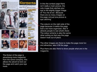 In this the context page there isn’t really a main picture, the only image that catches your eye is the slightly bigger image of ‘You me at six’. Because there are so many images on the page not just one picture is eye catching. The Kicker of the page is advertising more magazine from the same company, this allows the advert to kick out the page and catch your eye more. The column on the right side of the page because it makes the page look a lot more organized. Also It attracts people to see what's there. The colour scheme is also the same other writing so that way the page doesn’t look out of place. The other images are there to make the page more fun and attractive, also it fill the page. Plus there are also there to show people what are in the magazine.  