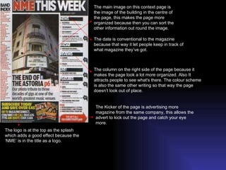 The main image on this context page is the image of the building in the centre of the page, this makes the page more organized because then you can sort the other information out round the image. The logo is at the top as the splash which adds a good effect because the ‘NME’ is in the title as a logo. The date is conventional to the magazine because that way it let people keep in track of what magazine they’ve got. The column on the right side of the page because it makes the page look a lot more organized. Also It attracts people to see what's there. The colour scheme is also the same other writing so that way the page doesn’t look out of place. The Kicker of the page is advertising more magazine from the same company, this allows the advert to kick out the page and catch your eye more. 
