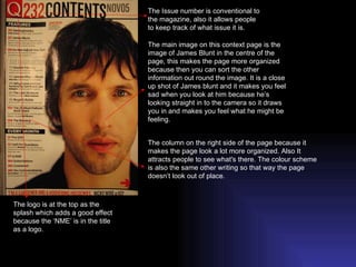 The logo is at the top as the splash which adds a good effect because the ‘NME’ is in the title as a logo. The Issue number is conventional to the magazine, also it allows people to keep track of what issue it is. The main image on this context page is the image of James Blunt in the centre of the page, this makes the page more organized because then you can sort the other information out round the image. It is a close up shot of James blunt and it makes you feel sad when you look at him because he’s looking straight in to the camera so it draws you in and makes you feel what he might be feeling. The column on the right side of the page because it makes the page look a lot more organized. Also It attracts people to see what's there. The colour scheme is also the same other writing so that way the page doesn’t look out of place. 