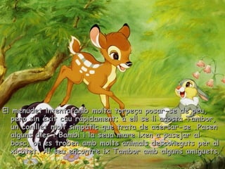 33
El menudet intenta amb molta torpeça posar-se de peu,El menudet intenta amb molta torpeça posar-se de peu,
pero sin éxit cau rápidament; a ell se li acosta Tambor,pero sin éxit cau rápidament; a ell se li acosta Tambor,
un conillet molt simpátic que trata de acersar-se .Pasenun conillet molt simpátic que trata de acersar-se .Pasen
alguns dies i Bambi i la seua mare ixen a pasejar alalguns dies i Bambi i la seua mare ixen a pasejar al
bosc, on es troben amb molts animals desconeguts per albosc, on es troben amb molts animals desconeguts per al
xicotet. Al seu encontre ix Tambor amb alguns amiguets.xicotet. Al seu encontre ix Tambor amb alguns amiguets.
 