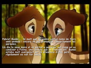 44
Pobret Bambi... té molt que aprendre confon noms de florsPobret Bambi... té molt que aprendre confon noms de flors
amb animals i encara no pot pronunciar correctament lesamb animals i encara no pot pronunciar correctament les
paraules.paraules.
Un dia la seua mare el va portar a passejar pel camp on vaUn dia la seua mare el va portar a passejar pel camp on va
conéixer a Falina, una cérvola que es trobaba allí. Bambiconéixer a Falina, una cérvola que es trobaba allí. Bambi
estaba molt avergonyit per la presència d’ella, peròestaba molt avergonyit per la presència d’ella, però
ràpidament es van fer amics.ràpidament es van fer amics.
 
