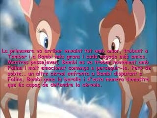 77
La primavera va arribar envaint tot amb amor, trobant aLa primavera va arribar envaint tot amb amor, trobant a
Tambor i a Bambi més grans i cada vegada més amics.Tambor i a Bambi més grans i cada vegada més amics.
Mentres passejaven, Bambi es va trobar novament ambMentres passejaven, Bambi es va trobar novament amb
Falina i molt emocionat comença a perseguir-la. Però deFalina i molt emocionat comença a perseguir-la. Però de
sobte.. un altre cèrvol enfronta a Bambi disputant asobte.. un altre cèrvol enfronta a Bambi disputant a
Falina. Bambi gana la baralla i d'esta manera demostraFalina. Bambi gana la baralla i d'esta manera demostra
que és capaç de defendre la cèrvola.que és capaç de defendre la cèrvola.
 
