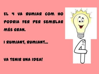El 4 va rumiar com ho
podria fer per semblar
més gran.

I rumiant, rumiant...


Va tenir una idea!
 