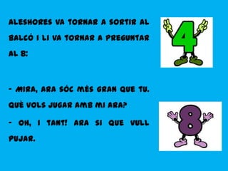 Aleshores va tornar a sortir al
balcó i li va tornar a preguntar
al 8:



- Mira, ara sóc més gran que tu.
Què vols jugar amb mi ara?

- Oh, i tant! Ara si que vull
pujar.
 