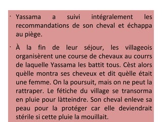 •
Yassama a suivi intégralement les
recommandations de son cheval et échappa
au piège.
•
À la fin de leur séjour, les villageois
organisèrent une course de chevaux au courrs
de laquelle Yassama les battit tous. Cèst alors
quèlle montra ses cheveux et dit quèlle était
une femme. On la poursuit, mais on ne peut la
rattraper. Le fétiche du village se transorma
en pluie pour làtteindre. Son cheval enleve sa
peau pour la protéger car elle deviendrait
stérile si cette pluie la mouillait.
 