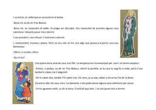 I va entrar un vellet que es va escórrer la barba.
-Bona nit, va dir en Tres Botons.
-Bona nit, va respondre el vellet. Et prego em disculpis, tinc necessitat de prendre alguna cosa
calentona i després posar-me a dormir.
I van prendre’s una infusió i s’estiraren a dormir.
I, mentrestant, tronava i plovia. Però no era sols un tro. Era algú que picava a la porta i una veu
demanava:
-Obriu, si us plau, obriu.
-Qui hi ha?
Una pobre dona amb els seus tres fills. La tempesta ens ha enxampat pel camí i no tenim aixopluc!
-Entreu, si podeu, va dir en Tres Botons, obrint la porteta. Jo la casa la vaig fer a mida, però si vos
també hi cabeu me n’alegraré!
-On hi caben dos, també n’hi caben tres. Els nens, ja se sap, caben a tot arreu! Va dir la dona.
Va entrar ella i els seus nens i va demanar si els podia donar alguna cosa calentona per veure.
-Us ho agraeixo molt!, va dir la dona. S’està bé aquí dins. I es van posar tots a dormir.
 