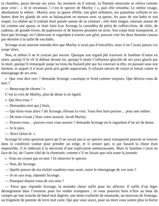 la chambre, passa devant ses yeux. Au moment où il entrait, la flamme mourante se releva comme
pour crier : « Je le reconnais ! c’est le spectre de Marley ! », puis elle retomba. Le même visage,
absolument le même : Marley avec sa queue effilée, son gilet ordinaire, ses pantalons collants et ses
bottes dont les glands de soie se balançaient en mesure avec sa queue, les pans de son habit et son
toupet. La chaîne qu’il traînait était passée autour de sa ceinture ; elle était longue, tournait autour de
lui comme une queue, et était faite (car Scrooge la considéra de près) de coffres-forts, de clefs, de
cadenas, de grands-livres, de paperasses et de bourses pesantes en acier. Son corps était transparent, si
bien que Scrooge, en l’observant et regardant à travers son gilet, pouvait voir les deux boutons cousus
par derrière à la taille de son habit.
Scrooge avait souvent entendu dire que Marley n’avait pas d’entrailles, mais il ne l’avait jamais cru
jusqu’alors.
Non, et même il ne le croyait pas encore. Quoique son regard pût traverser le fantôme d’outre en
outre, quoiqu’il le vît là debout devant lui, quoiqu’il sentit l’influence glaciale de ses yeux glacés par
la mort, quoiqu’il remarquât jusqu’au tissu du foulard plié qui lui couvrait la tête, en passant sous son
menton, et auquel il n’avait point pris garde auparavant, il refusait encore de croire et luttait contre le
témoignage de ses sens.
« Que veut dire ceci ? demanda Scrooge, caustique et froid comme toujours. Que désirez-vous de
moi ?
― Beaucoup de choses ! »
C’est la voix de Marley, plus de doute à cet égard.
« Qui êtes-vous ?
― Demandez-moi qui j’étais.
― Qui étiez-vous alors ? dit Scrooge, élevant la voix. Vous êtes bien puriste… pour une ombre.
― De mon vivant j’étais votre associé, Jacob Marley.
― Pouvez-vous… pouvez-vous vous asseoir ? demanda Scrooge en le regardant d’un air de doute.
― Je le puis.
― Alors faites-le. »
Scrooge fit cette question parce qu’il ne savait pas si un spectre aussi transparent pouvait se trouver
dans la condition voulue pour prendre un siège, et il sentait que, si par hasard la chose était
impossible, il le réduirait à la nécessité d’une explication embarrassante. Mais le fantôme s’assit en
face de lui, de l’autre côté de la cheminée, comme s’il ne faisait que cela toute la journée.
« Vous ne croyez pas en moi ? fit observer le spectre.
― Non, dit Scrooge.
― Quelle preuve de ma réalité voudriez-vous avoir, outre le témoignage de vos sens ?
― Je ne sais trop, répondit Scrooge.
― Pourquoi doutez-vous de vos sens ?
― Parce que, répondit Scrooge, la moindre chose suffit pour les affecter. Il suffit d’un léger
dérangement dans l’estomac pour les rendre trompeurs ; et vous pourriez bien n’être au bout du
compte qu’une tranche de bœuf mal digérée, une demi-cuillerée de moutarde, un morceau de fromage,
un fragment de pomme de terre mal cuite. Qui que vous soyez, pour un mort vous sentez plus la bierre

 