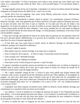 vous traînez vous-même ? Il était exactement aussi long et aussi pesant que cette chaîne que vous
voyez, il y a aujourd’hui sept veilles de Noël. Vous y avez travaillé depuis. C’est une bonne chaîne à
présent ! »
Scrooge regarda autour de lui sur le plancher, s’attendant à se trouver lui-même entouré de quelque
cinquante ou soixante brasses de câbles de fer ; mais il ne vit rien.
« Jacob, dit-il d’un ton suppliant, mon vieux Jacob Marley, parlez-moi encore. Adressez-moi
quelques paroles de consolation, Jacob.
― Je n’ai pas de consolation à donner, reprit le spectre. Les consolations viennent d’ailleurs,
Ebenezer Scrooge ; elles sont apportées par d’autres ministres à d’autres espèces d’hommes que vous.
Je ne puis non plus vous dire tout ce que je voudrais. Je n’ai plus que très peu de temps à ma
disposition. Je ne puis me reposer, je ne puis m’arrêter, je ne puis séjourner nulle part. Mon esprit ne
s’écarta jamais guère au-delà de notre comptoir ; vous savez, pendant ma vie, mon esprit ne dépassa
jamais les étroites limites de notre bureau de change ; et voilà pourquoi, maintenant, il me reste à faire
tant de pénibles voyages. »
C’était chez Scrooge une habitude de fourrer les mains dans les goussets de son pantalon toutes les
fois qu’il devenait pensif. Réfléchissant à ce qu’avait dit le fantôme, il prit la même attitude, mais
sans lever les yeux et toujours agenouillé.
« Il faut donc que vous soyez bien en retard, Jacob, fit observer Scrooge en véritable homme
d’affaires, quoique avec humilité et déférence,
― En retard ! répéta le spectre.
― Mort depuis sept ans, rumina Scrooge, et en route tout ce temps-là.
― Tout ce temps-là, dit le spectre… ni trêve ni repos, l’incessante torture du remords.
― Vous voyagez vite ? demanda Scrooge.
― Sur les ailes du vent, répliqua le fantôme.
― Vous devez avoir vu bien du pays en sept ans », reprit Scrooge.
Le spectre, entendant ces paroles, poussa un troisième cri, et produisit avec sa chaîne un cliquetis si
horrible dans le morne silence de la nuit, que le guet aurait eu toutes les raisons du monde de le
traduire en justice pour cause de tapage nocturne.
« Oh ! captif, enchaîné, chargé de fers ! s’écria-t-il, pour avoir oublié que chaque homme doit
s’associer, pour sa part, au grand travail de l’humanité, prescrit par l’Être suprême, et en perpétuer le
progrès, car cette terre doit passer dans l’éternité avant que le bien dont elle est susceptible soit
entièrement développé : pour avoir oublié que l’immensité de nos regrets ne pourra pas compenser les
occasions manquées dans notre vie ! et cependant c’est ce que j’ai fait : oh ! oui, malheureusement,
c’est ce que j’ai fait !
― Cependant vous fûtes toujours un homme exact, habile en affaires, Jacob, balbutia Scrooge, qui
commençait en ce moment à faire un retour sur lui-même.
― Les affaires ! s’écria le fantôme en se tordant de nouveau les mains. C’est l’humanité qui était
mon affaire ; c’est le bien général qui était mon affaire ; c’est la charité, la miséricorde, la tolérance et
la bienveillance ; c’est tout cela qui était mon affaire. Les opérations de mon commerce n’étaient
qu’une goutte d’eau dans le vaste océan de mes affaires. »
Il releva sa chaîne de toute la longueur de son bras, comme pour montrer la cause de tous ses

 