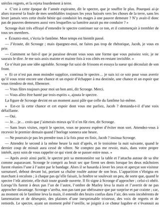stériles regrets, et la rejeta lourdement à terre.
« C’est à cette époque de l’année expirante, dit le spectre, que je souffre le plus. Pourquoi ai-je
alors traversé la foule de mes semblables toujours les yeux baissés vers les choses de la terre, sans les
lever jamais vers cette étoile bénie qui conduisit les mages à une pauvre demeure ? N’y avait-il donc
pas de pauvres demeures aussi vers lesquelles sa lumière aurait pu me conduire ? »
Scrooge était très effrayé d’entendre le spectre continuer sur ce ton, et il commençait à trembler de
tous ses membres.
« Écoutez-moi, s’écria le fantôme. Mon temps est bientôt passé.
― J’écoute, dit Scrooge ; mais épargnez-moi, ne faites pas trop de rhétorique, Jacob, je vous en
prie.
― Comment se fait-il que je paraisse devant vous sous une forme que vous puissiez voir, je ne
saurais le dire. Je me suis assis mainte et mainte fois à vos côtés en restant invisible. »
Ce n’était pas une idée agréable. Scrooge fut saisi de frissons et essuya la sueur qui découlait de son
front.
« Et ce n’est pas mon moindre supplice, continua le spectre… je suis ici ce soir pour vous avertir
qu’il vous reste encore une chance et un espoir d’échapper à ma destinée, une chance et un espoir que
vous tiendrez de moi, Ebenezer.
― Vous fûtes toujours pour moi un bon ami, dit Scrooge. Merci.
― Vous allez être hanté par trois esprits », ajouta le spectre.
La figure de Scrooge devint en un moment aussi pâle que celle du fantôme lui-même.
« Est-ce là cette chance et cet espoir dont vous me parliez, Jacob ? demanda-t-il d’une voix
défaillante.
― Oui.
― Je… je… crois que j’aimerais mieux qu’il n’en fût rien, dit Scrooge.
― Sans leurs visites, reprit le spectre, vous ne pouvez espérer d’éviter mon sort. Attendez-vous à
recevoir le premier demain quand l’horloge sonnera une heure.
― Ne pourrais-je pas les prendre tous à la fois pour en finir, Jacob ? insinua Scrooge.
― Attendez le second à la même heure la nuit d’après, et le troisième la nuit suivante, quand le
dernier coup de minuit aura cessé de vibrer. Ne comptez pas me revoir, mais, dans votre propre
intérêt, ayez soin de vous rappeler ce qui vient de se passer entre nous. »
― Après avoir ainsi parlé, le spectre prit sa mentonnière sur la table et l’attacha autour de sa tête
comme auparavant. Scrooge le comprit au bruit sec que firent ses dents lorsque les deux mâchoires
furent réunies l’une à l’autre par le bandage. Alors il se hasarda à lever les yeux et aperçut son visiteur
surnaturel, debout devant lui, portant sa chaîne roulée autour de son bras. L’apparition s’éloigna en
marchant à reculons ; à chaque pas qu’elle faisait, la fenêtre se soulevait un peu, de sorte que, quand le
spectre l’eût atteinte, elle était toute grande ouverte. Il fit signe à Scrooge d’approcher ; celui-ci obéit.
Lorsqu’ils furent à deux pas l’un de l’autre, l’ombre de Marley leva la main et l’avertit de ne pas
approcher davantage. Scrooge s’arrêta, non pas tant par obéissance que par surprise et par crainte ; car,
au moment où le fantôme leva la main, il entendit des bruits confus dans l’air, des sons incohérents de
lamentation et de désespoir, des plaintes d’une inexprimable tristesse, des voix de regrets et de
remords. Le spectre, ayant un moment prêté l’oreille, se joignit à ce chœur lugubre et s’évanouit au

 
